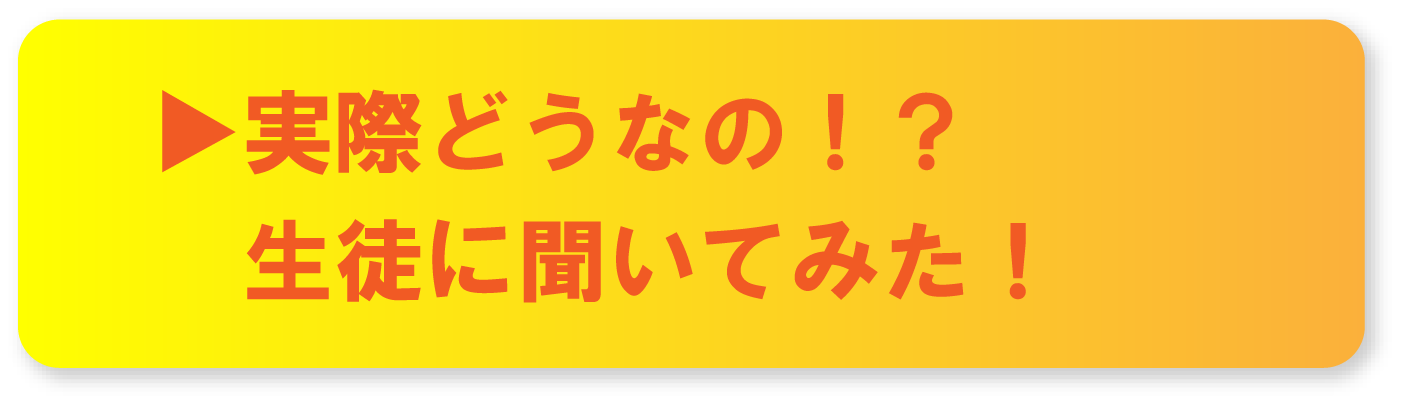 ▶実際どうなの！？生徒に聞いてみた！